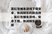 赢红包捕鱼游戏下载安卓,休闲娱乐的新选择,赢红包捕鱼游戏,安卓下载,休闲娱乐新选择 赢红包捕鱼游戏下载安卓,休闲娱乐的新选择,赢红包捕鱼游戏,安卓下载,休闲娱乐新选择