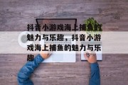 抖音小游戏海上捕鱼的魅力与乐趣,抖音小游戏海上捕鱼的魅力与乐趣 抖音小游戏海上捕鱼的魅力与乐趣,抖音小游戏海上捕鱼的魅力与乐趣