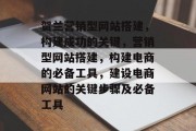 贺兰营销型网站搭建，构建成功的关键，营销型网站搭建，构建电商的必备工具，建设电商网站的关键步骤及必备工具