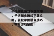 千炮捕鱼游戏下载攻略,千炮捕鱼游戏下载攻略,轻松掌握捕鱼技巧,畅享游戏乐趣! 千炮捕鱼游戏下载攻略,千炮捕鱼游戏下载攻略,轻松掌握捕鱼技巧,畅享游戏乐趣!
