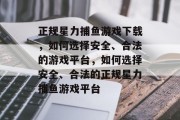 正规星力捕鱼游戏下载，如何选择安全、合法的游戏平台，如何选择安全、合法的正规星力捕鱼游戏平台