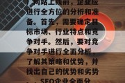 SEO(搜索引擎优化)网站上线前,企业应进行全方位的分析和准备。首先,需要确定目标市场、行业特点和竞争对手。然后,要对竞争对手进行全面分析,了解其策略和优势,并找出自己的优势和劣势。,SEO企业全面分析及全面准备 SEO(搜索引擎优化)网站上线前,企业应进行全方位的分析和准备。首先,需要确定目标市场、行业特点和竞争对手。然后,要对竞争对手进行全面分析,了解其策略和优势,并找出自己的优势和劣势。,SEO企业全面分析及全面准备