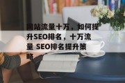 网站流量十万,如何提升SEO排名,十万流量 SEO排名提升策略 网站流量十万,如何提升SEO排名,十万流量 SEO排名提升策略