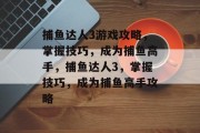 捕鱼达人3游戏攻略,掌握技巧,成为捕鱼高手,捕鱼达人3,掌握技巧,成为捕鱼高手攻略 捕鱼达人3游戏攻略,掌握技巧,成为捕鱼高手,捕鱼达人3,掌握技巧,成为捕鱼高手攻略