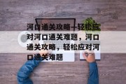 河口通关攻略—轻松应对河口通关难题，河口通关攻略，轻松应对河口通关难题