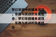 梦幻乐园中的捕鱼游戏,乐趣与挑战的完美结合,梦幻乐园捕鱼游戏,乐趣与挑战的完美结合 梦幻乐园中的捕鱼游戏,乐趣与挑战的完美结合,梦幻乐园捕鱼游戏,乐趣与挑战的完美结合