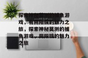 探索神秘莫测的捕鱼游戏,有阴阳镜的魅力之旅,探索神秘莫测的捕鱼游戏,阴阳镜的魅力之旅 探索神秘莫测的捕鱼游戏,有阴阳镜的魅力之旅,探索神秘莫测的捕鱼游戏,阴阳镜的魅力之旅