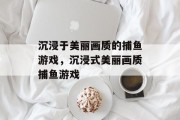 沉浸于美丽画质的捕鱼游戏,沉浸式美丽画质捕鱼游戏 沉浸于美丽画质的捕鱼游戏,沉浸式美丽画质捕鱼游戏