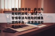 捕鱼游戏平台,非法与危险的游戏,建议,,警惕非法与危险的捕鱼游戏平台,远离违法犯罪行为。 捕鱼游戏平台,非法与危险的游戏,建议,,警惕非法与危险的捕鱼游戏平台,远离违法犯罪行为。
