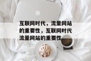 互联网时代,流量网站的重要性,互联网时代流量网站的重要性 互联网时代,流量网站的重要性,互联网时代流量网站的重要性