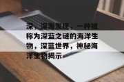 深,深海发现,一种被称为深蓝之谜的海洋生物,深蓝世界,神秘海洋生物揭示