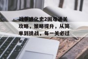 战争进化史2困难通关攻略,策略提升,从简单到挑战,每一关必过!