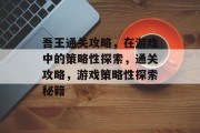 吾王通关攻略，在游戏中的策略性探索，通关攻略，游戏策略性探索秘籍