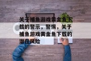 关于捕鱼游戏黄金鱼下载的警示，警惕，关于捕鱼游戏黄金鱼下载的潜在风险