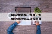 网站流量推广费用,如何合理规划与高效利用 网站流量推广费用,如何合理规划与高效利用