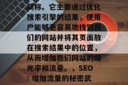 SEO 是在线营销的简称。它主要通过优化搜索引擎的结果,使用户能够更容易地找到我们的网站并将其页面放在搜索结果中的位置,从而增加我们网站的曝光率和流量。,SEO: 增加流量的秘密武器 SEO 是在线营销的简称。它主要通过优化搜索引擎的结果,使用户能够更容易地找到我们的网站并将其页面放在搜索结果中的位置,从而增加我们网站的曝光率和流量。,SEO: 增加流量的秘密武器