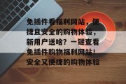 免插件看福利网站,便捷且安全的购物体验,新用户送啥?一键查看免插件购物福利网站!安全又便捷的购物体验 免插件看福利网站,便捷且安全的购物体验,新用户送啥?一键查看免插件购物福利网站!安全又便捷的购物体验