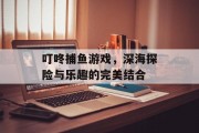 叮咚捕鱼游戏,深海探险与乐趣的完美结合 叮咚捕鱼游戏,深海探险与乐趣的完美结合