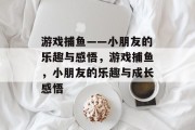 游戏捕鱼——小朋友的乐趣与感悟，游戏捕鱼，小朋友的乐趣与成长感悟