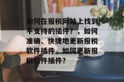 如何在报税网站上找到不支持的插件?,如何准确、快捷地更新报税软件插件,如何更新报税软件插件? 如何在报税网站上找到不支持的插件?,如何准确、快捷地更新报税软件插件,如何更新报税软件插件?