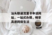 汕头联通流量卡申请网站,一站式办理,畅享高速网络生活 汕头联通流量卡申请网站,一站式办理,畅享高速网络生活