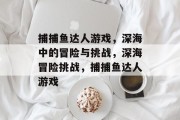 捕捕鱼达人游戏,深海中的冒险与挑战,深海冒险挑战,捕捕鱼达人游戏