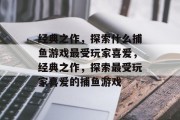 经典之作,探索什么捕鱼游戏最受玩家喜爱,经典之作,探索最受玩家喜爱的捕鱼游戏 经典之作,探索什么捕鱼游戏最受玩家喜爱,经典之作,探索最受玩家喜爱的捕鱼游戏