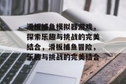 滑板捕鱼模拟器游戏,探索乐趣与挑战的完美结合,滑板捕鱼冒险,乐趣与挑战的完美结合 滑板捕鱼模拟器游戏,探索乐趣与挑战的完美结合,滑板捕鱼冒险,乐趣与挑战的完美结合