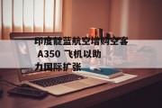 印度靛蓝航空增购空客 A350 飞机以助力国际扩张 印度靛蓝航空增购空客 A350 飞机以助力国际扩张