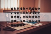塑料瓶捕鱼小游戏大全,探索乐趣与环保的完美结合,塑料瓶捕鱼小游戏,探索乐趣与环保的双重魅力 塑料瓶捕鱼小游戏大全,探索乐趣与环保的完美结合,塑料瓶捕鱼小游戏,探索乐趣与环保的双重魅力