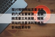 探讨视频网站流量消耗的六大主要来源,互联网流量三大关键,视频网站的流量消耗策略与影响因素分析 探讨视频网站流量消耗的六大主要来源,互联网流量三大关键,视频网站的流量消耗策略与影响因素分析