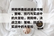 阴阳师最后战通关攻略,策略、技巧与实战中的大冒险,阴阳师,决战之路!策略、技巧与实战中的大冒险 阴阳师最后战通关攻略,策略、技巧与实战中的大冒险,阴阳师,决战之路!策略、技巧与实战中的大冒险