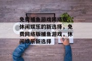 免费捕鱼游戏网络版,休闲娱乐的新选择,免费网络版捕鱼游戏,休闲娱乐新选择 免费捕鱼游戏网络版,休闲娱乐的新选择,免费网络版捕鱼游戏,休闲娱乐新选择