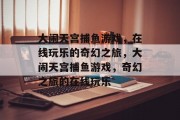 大闹天宫捕鱼游戏,在线玩乐的奇幻之旅,大闹天宫捕鱼游戏,奇幻之旅的在线玩乐 大闹天宫捕鱼游戏,在线玩乐的奇幻之旅,大闹天宫捕鱼游戏,奇幻之旅的在线玩乐