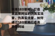 利用SEO策略，打造高品质网站的伪真实流量，伪真实流量，如何通过SEO策略打造高质量网站