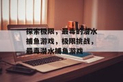 探索极限,最毒的潜水捕鱼游戏,极限挑战,最毒潜水捕鱼游戏 探索极限,最毒的潜水捕鱼游戏,极限挑战,最毒潜水捕鱼游戏