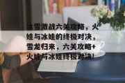 冰雪激战六关攻略,火娃与冰娃的终极对决,雪龙归来,六关攻略+火娃与冰娃终极对决!
