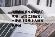 搭建类似废文玩网站的攻略,从定位到运营,一步步打造线上古玩交易平台 搭建类似废文玩网站的攻略,从定位到运营,一步步打造线上古玩交易平台