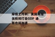 摩根士丹利:美国再加关税将打击GDP 通胀也将加速 摩根士丹利:美国再加关税将打击GDP 通胀也将加速