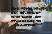 魔兽世界秦时明月通关攻略,带你领略魔兽世界的魅力与辉煌,魔兽世界秦时明月通关攻略,品味其间的辉煌