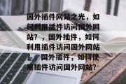 国外插件网站之光,如何利用插件访问国外网站?,国外插件,如何利用插件访问国外网站?,国外插件,如何使用插件访问国外网站? 国外插件网站之光,如何利用插件访问国外网站?,国外插件,如何利用插件访问国外网站?,国外插件,如何使用插件访问国外网站?