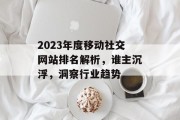 2023年度移动社交网站排名解析,谁主沉浮,洞察行业趋势 2023年度移动社交网站排名解析,谁主沉浮,洞察行业趋势