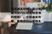 萌孩通关攻略,通过策略与技巧玩转游戏世界的精髓!,小孩通关攻略,策略技巧让游戏无趣? 萌孩通关攻略,通过策略与技巧玩转游戏世界的精髓!,小孩通关攻略,策略技巧让游戏无趣?