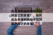 在众多的福利网站中找到自己的幸福?,如何在众多福利网站中找到属于自己的幸福? 在众多的福利网站中找到自己的幸福?,如何在众多福利网站中找到属于自己的幸福?