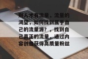 别人才有流量,流量的渴望,如何找到属于自己的流量源?,找到自己真正的流量,通过内容创造获得高质量粉丝 别人才有流量,流量的渴望,如何找到属于自己的流量源?,找到自己真正的流量,通过内容创造获得高质量粉丝