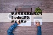 欧洲知名维权投资公司Bluebell将关闭对冲基金 欧洲知名维权投资公司Bluebell将关闭对冲基金