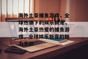 海外土豪捕鱼游戏，全球热潮下的娱乐新宠，海外土豪热爱的捕鱼游戏，全球娱乐新宠的魅力之旅
