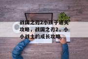战国之刃2小孩子通关攻略,战国之刃2,小小战士的成长攻略 战国之刃2小孩子通关攻略,战国之刃2,小小战士的成长攻略