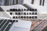 机器人格斗大战通关攻略,机器人格斗大挑战,通关攻略带你体验顶级对决 机器人格斗大战通关攻略,机器人格斗大挑战,通关攻略带你体验顶级对决
