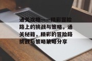 通关攻略——精彩冒险路上的挑战与策略,通关秘籍,精彩的冒险路挑战与策略策略分享 通关攻略——精彩冒险路上的挑战与策略,通关秘籍,精彩的冒险路挑战与策略策略分享
